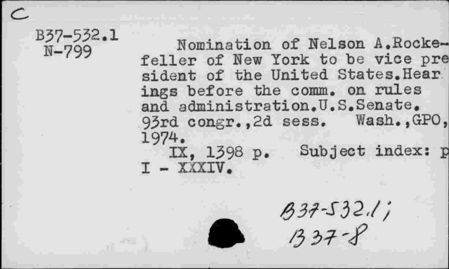 ﻿B37-532.1
N-799
Nomination of Nelson A,Rockefeller of New York to be vice pre sident of the United States.Hear ings before the comm, on rules and administration.U.S.Senate. 93rd congr.,2d sess. Wash.,GPO, 1974.
IX, 1398 p. Subject index: p I - XXXIV.